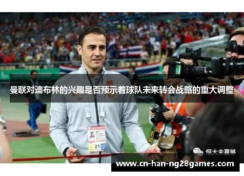 曼联对迪布林的兴趣是否预示着球队未来转会战略的重大调整 曼联对迪布林的兴趣是否预示着球队未来转会战略的重大调整