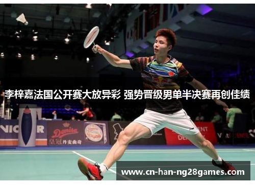 李梓嘉法国公开赛大放异彩 强势晋级男单半决赛再创佳绩