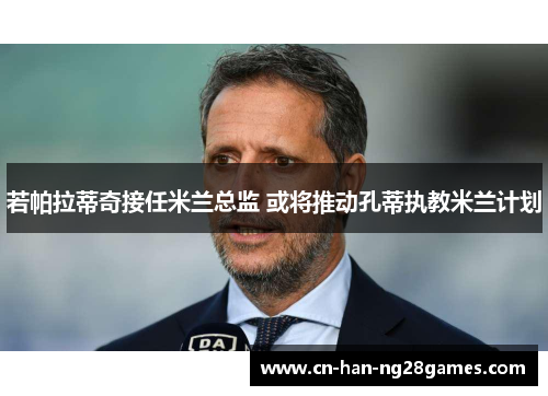 若帕拉蒂奇接任米兰总监 或将推动孔蒂执教米兰计划 若帕拉蒂奇接任米兰总监 或将推动孔蒂执教米兰计划